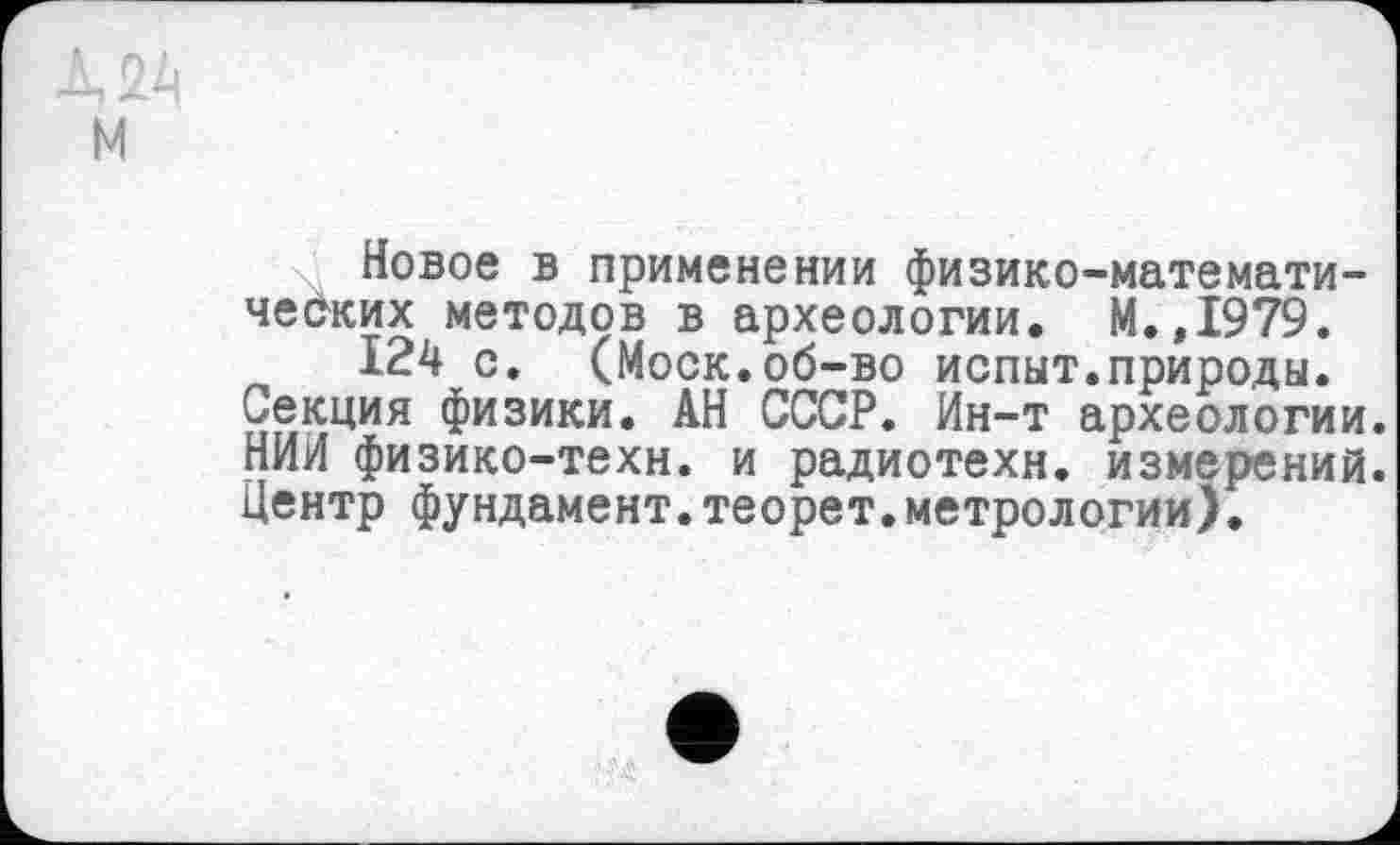 ﻿м
Новое в применении физико-математи-чеОких методов в археологии. М.,1979.
124 с. (Моск.об-во испыт.природы.
Секция физики. АН СССР. Ин-т археологии. НИИ физико-техн, и радиотехн. измерений. Центр фундамент.теорет.метрологии).